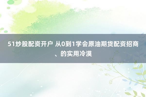 51炒股配资开户 从0到1学会原油期货配资招商、的实用冷漠