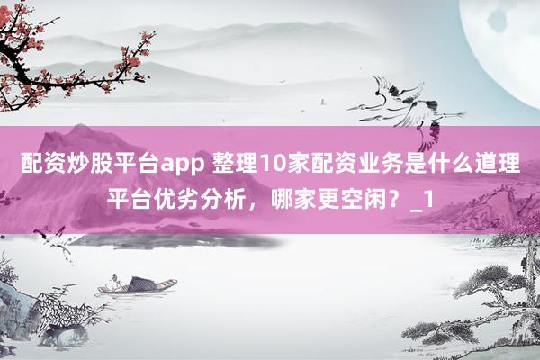 配资炒股平台app 整理10家配资业务是什么道理平台优劣分析，哪家更空闲？_1