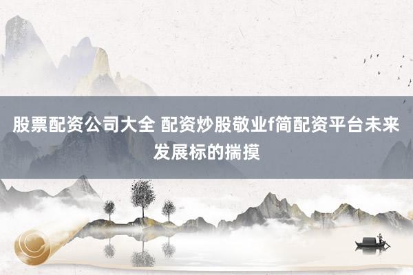 股票配资公司大全 配资炒股敬业f简配资平台未来发展标的揣摸