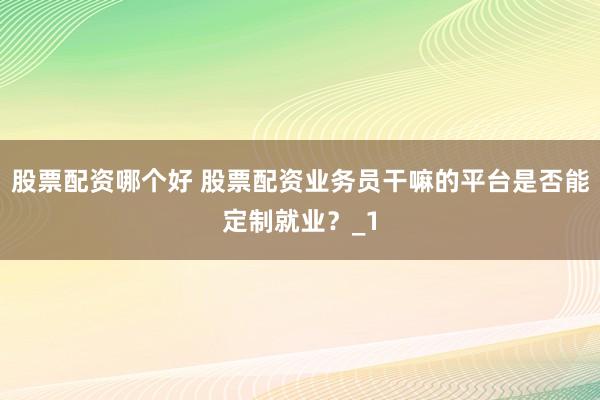 股票配资哪个好 股票配资业务员干嘛的平台是否能定制就业？_1