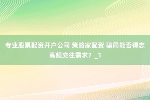 专业股票配资开户公司 策略家配资 骗局能否得志高频交往需求？_1