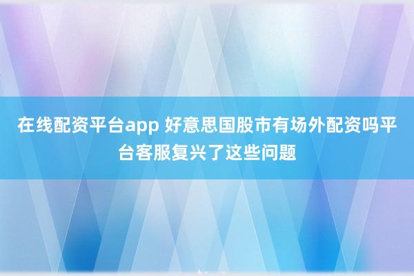 在线配资平台app 好意思国股市有场外配资吗平台客服复兴了这些问题