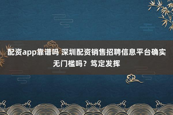 配资app靠谱吗 深圳配资销售招聘信息平台确实无门槛吗？笃定发挥