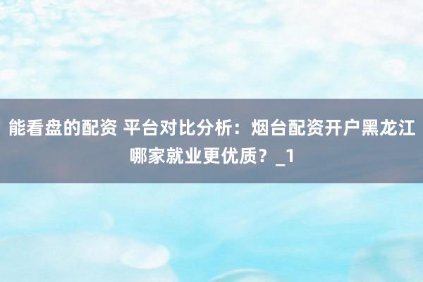 能看盘的配资 平台对比分析：烟台配资开户黑龙江哪家就业更优质？_1