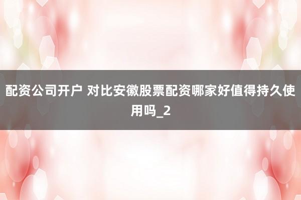配资公司开户 对比安徽股票配资哪家好值得持久使用吗_2