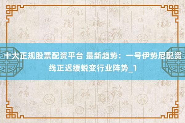 十大正规股票配资平台 最新趋势：一号伊势尼配资线正迟缓蜕变行业阵势_1