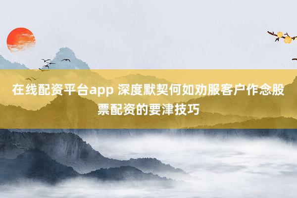 在线配资平台app 深度默契何如劝服客户作念股票配资的要津技巧