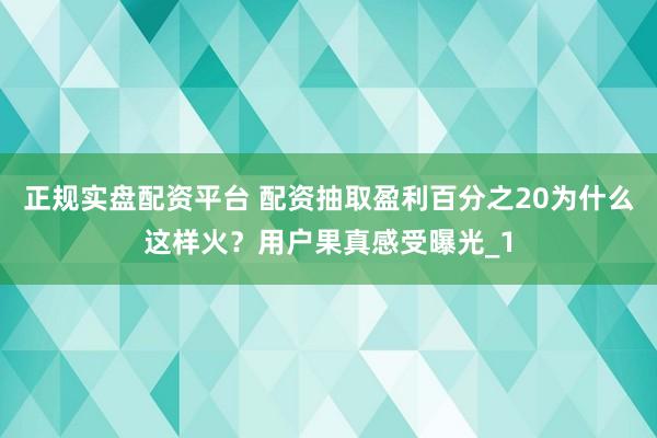 正规实盘配资平台 配资抽取盈利百分之20为什么这样火？用户果真感受曝光_1