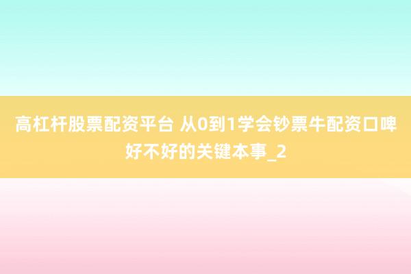 高杠杆股票配资平台 从0到1学会钞票牛配资口啤好不好的关键本事_2
