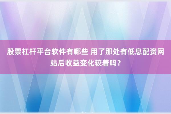股票杠杆平台软件有哪些 用了那处有低息配资网站后收益变化较着吗？