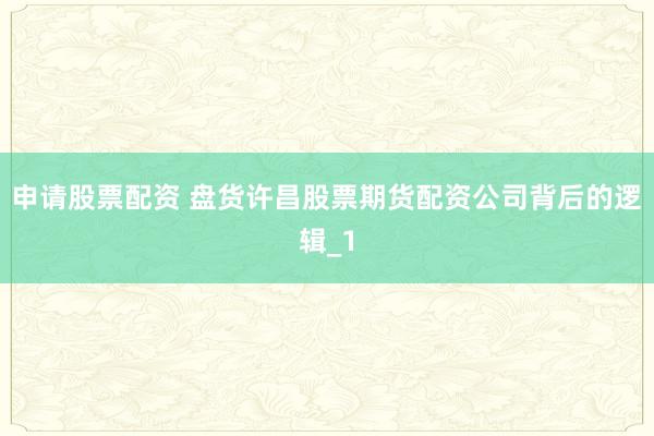 申请股票配资 盘货许昌股票期货配资公司背后的逻辑_1