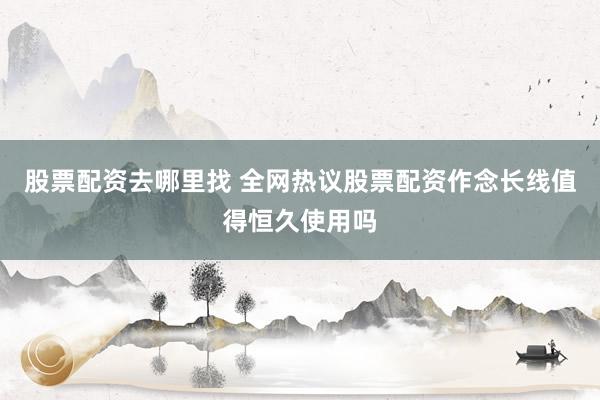 股票配资去哪里找 全网热议股票配资作念长线值得恒久使用吗