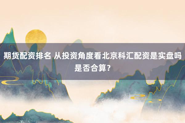 期货配资排名 从投资角度看北京科汇配资是实盘吗是否合算？