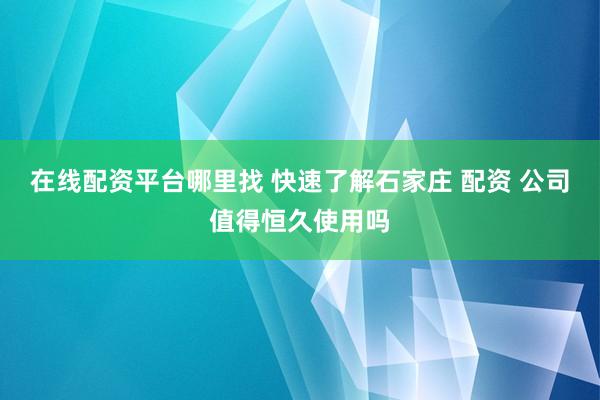 在线配资平台哪里找 快速了解石家庄 配资 公司值得恒久使用吗