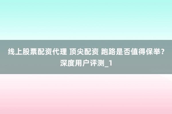 线上股票配资代理 顶尖配资 跑路是否值得保举？深度用户评测_1