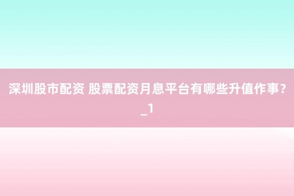 深圳股市配资 股票配资月息平台有哪些升值作事？_1