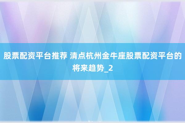 股票配资平台推荐 清点杭州金牛座股票配资平台的将来趋势_2
