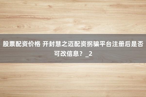 股票配资价格 开封慧之迈配资拐骗平台注册后是否可改信息？_2