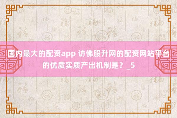 国内最大的配资app 访佛股升网的配资网站平台的优质实质产出机制是？_5