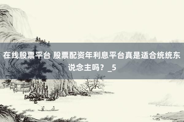 在线股票平台 股票配资年利息平台真是适合统统东说念主吗？_5