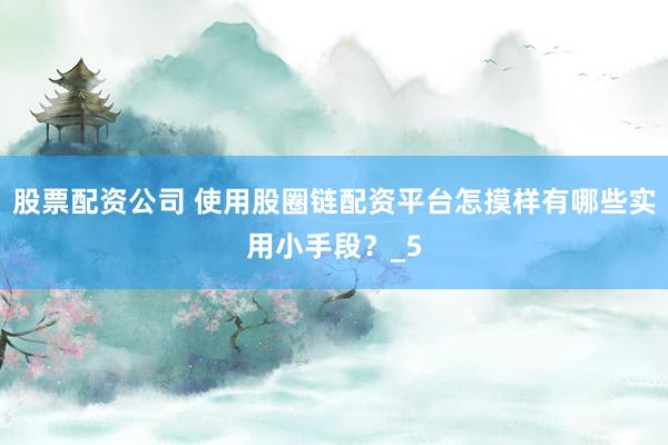 股票配资公司 使用股圈链配资平台怎摸样有哪些实用小手段？_5