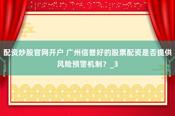 配资炒股官网开户 广州信誉好的股票配资是否提供风险预警机制？_3