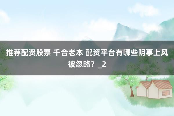 推荐配资股票 千合老本 配资平台有哪些阴事上风被忽略？_2