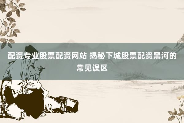 配资专业股票配资网站 揭秘下城股票配资黑河的常见误区