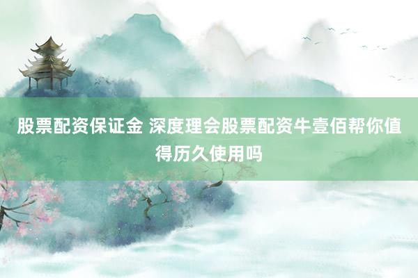 股票配资保证金 深度理会股票配资牛壹佰帮你值得历久使用吗