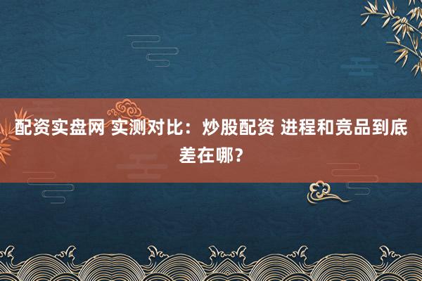 配资实盘网 实测对比：炒股配资 进程和竞品到底差在哪？