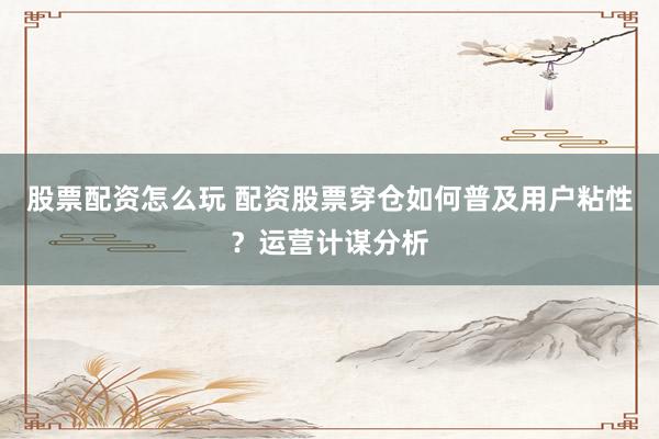股票配资怎么玩 配资股票穿仓如何普及用户粘性？运营计谋分析