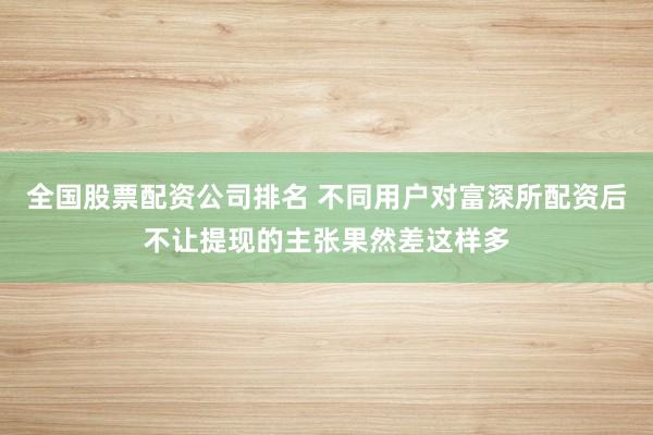 全国股票配资公司排名 不同用户对富深所配资后不让提现的主张果然差这样多