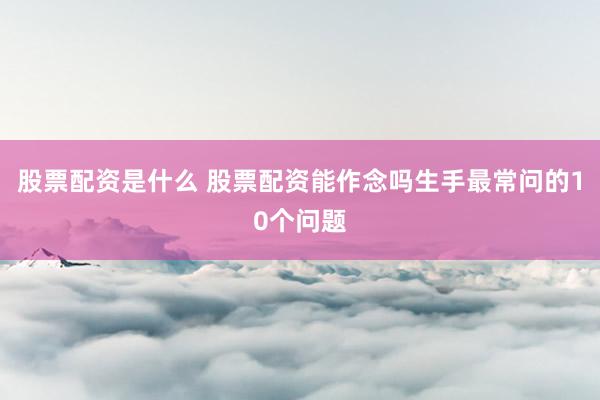 股票配资是什么 股票配资能作念吗生手最常问的10个问题