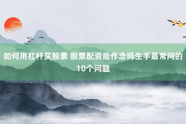 如何用杠杆买股票 股票配资能作念吗生手最常问的10个问题