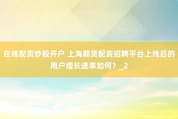 在线配资炒股开户 上海期货配资招聘平台上线后的用户增长速率如何？_2