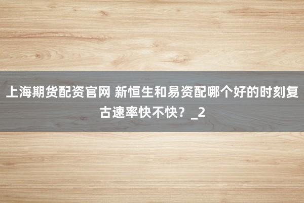上海期货配资官网 新恒生和易资配哪个好的时刻复古速率快不快？_2