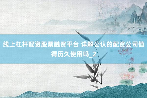 线上杠杆配资股票融资平台 详解公认的配资公司值得历久使用吗_2