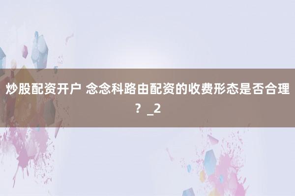炒股配资开户 念念科路由配资的收费形态是否合理？_2