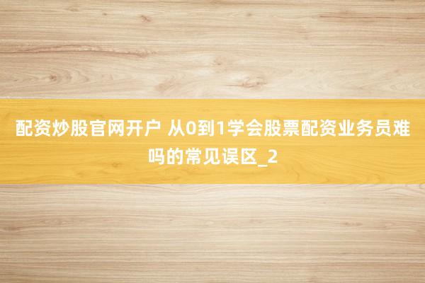 配资炒股官网开户 从0到1学会股票配资业务员难吗的常见误区_2