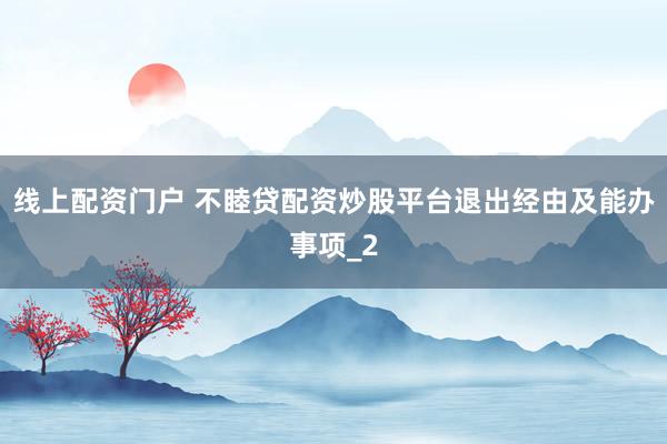 线上配资门户 不睦贷配资炒股平台退出经由及能办事项_2