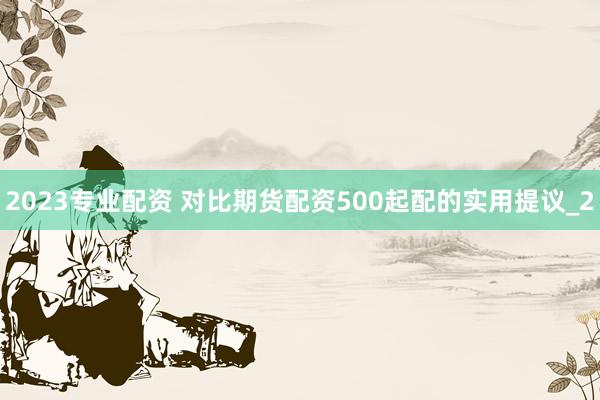 2023专业配资 对比期货配资500起配的实用提议_2