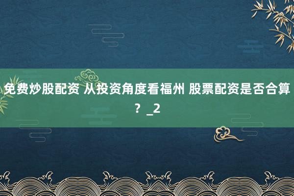 免费炒股配资 从投资角度看福州 股票配资是否合算？_2