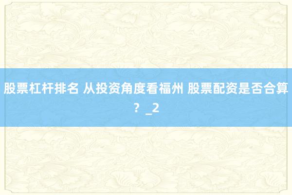 股票杠杆排名 从投资角度看福州 股票配资是否合算？_2