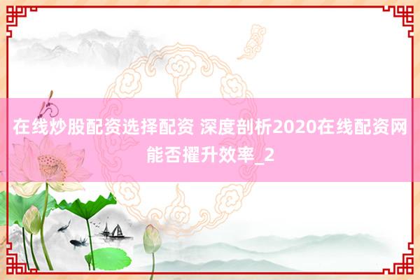 在线炒股配资选择配资 深度剖析2020在线配资网能否擢升效率_2