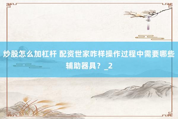 炒股怎么加杠杆 配资世家咋样操作过程中需要哪些辅助器具？_2