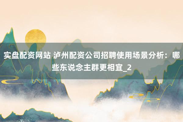 实盘配资网站 泸州配资公司招聘使用场景分析：哪些东说念主群更相宜_2