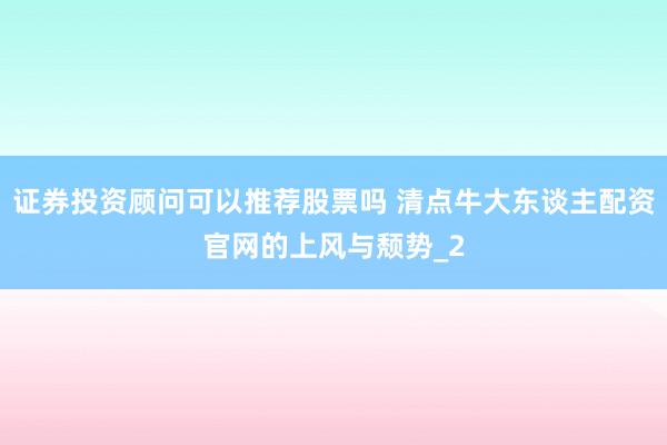 证券投资顾问可以推荐股票吗 清点牛大东谈主配资官网的上风与颓势_2