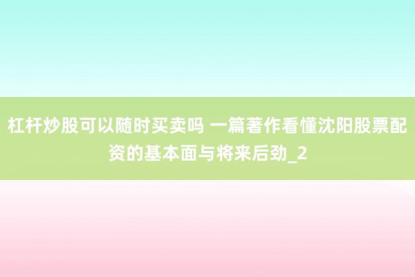 杠杆炒股可以随时买卖吗 一篇著作看懂沈阳股票配资的基本面与将来后劲_2