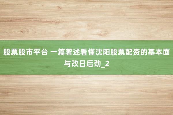 股票股市平台 一篇著述看懂沈阳股票配资的基本面与改日后劲_2