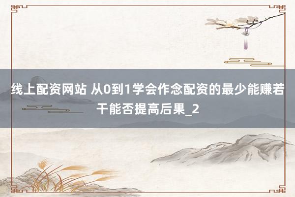 线上配资网站 从0到1学会作念配资的最少能赚若干能否提高后果_2